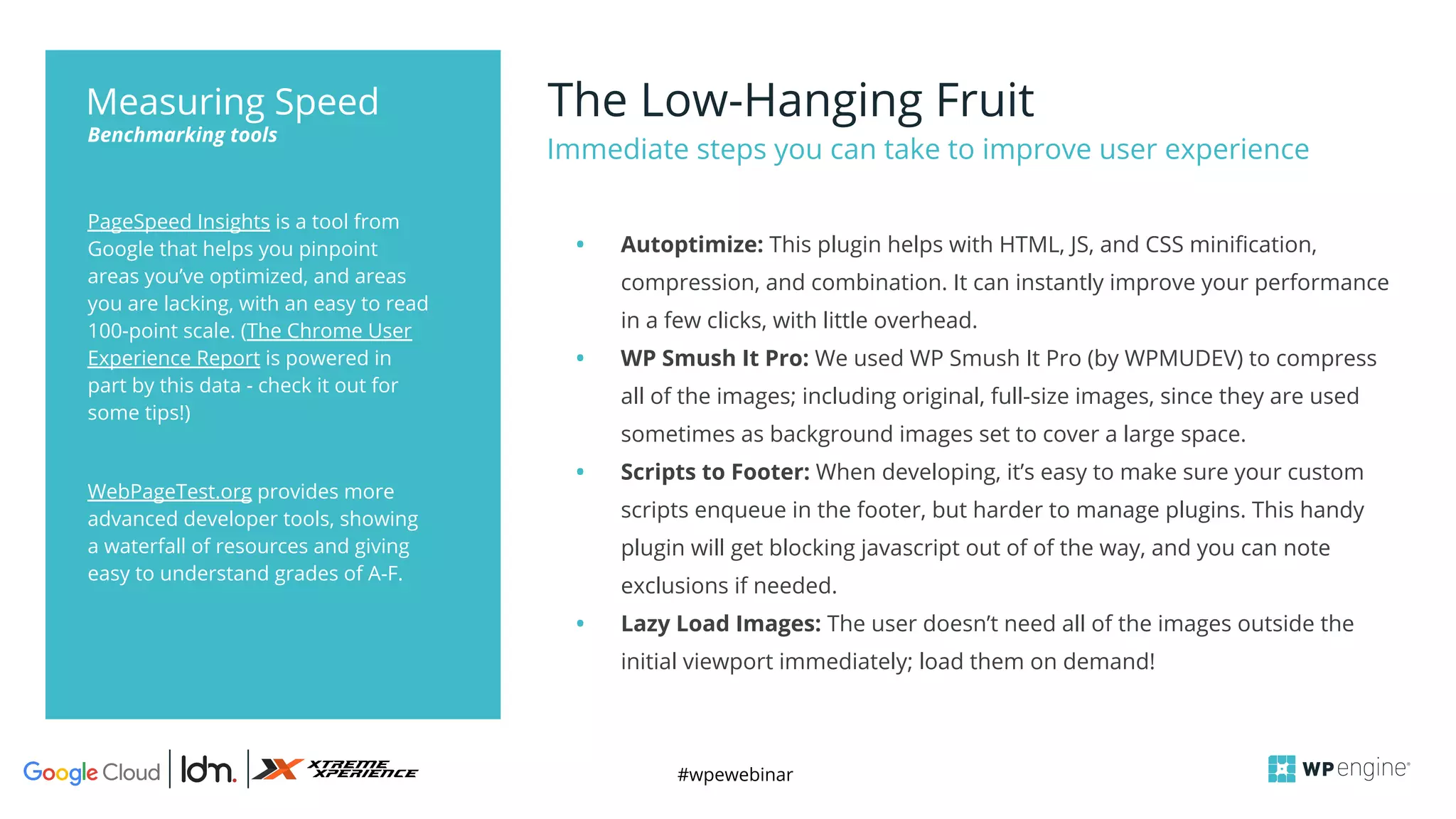 #wpewebinar
The Low-Hanging Fruit
Immediate steps you can take to improve user experience
PageSpeed Insights is a tool from
Google that helps you pinpoint
areas you’ve optimized, and areas
you are lacking, with an easy to read
100-point scale. (The Chrome User
Experience Report is powered in
part by this data - check it out for
some tips!)
WebPageTest.org provides more
advanced developer tools, showing
a waterfall of resources and giving
easy to understand grades of A-F.
Benchmarking tools
Measuring Speed
• Autoptimize: This plugin helps with HTML, JS, and CSS minification,
compression, and combination. It can instantly improve your performance
in a few clicks, with little overhead.
• WP Smush It Pro: We used WP Smush It Pro (by WPMUDEV) to compress
all of the images; including original, full-size images, since they are used
sometimes as background images set to cover a large space.
• Scripts to Footer: When developing, it’s easy to make sure your custom
scripts enqueue in the footer, but harder to manage plugins. This handy
plugin will get blocking javascript out of of the way, and you can note
exclusions if needed.
• Lazy Load Images: The user doesn’t need all of the images outside the
initial viewport immediately; load them on demand!
 