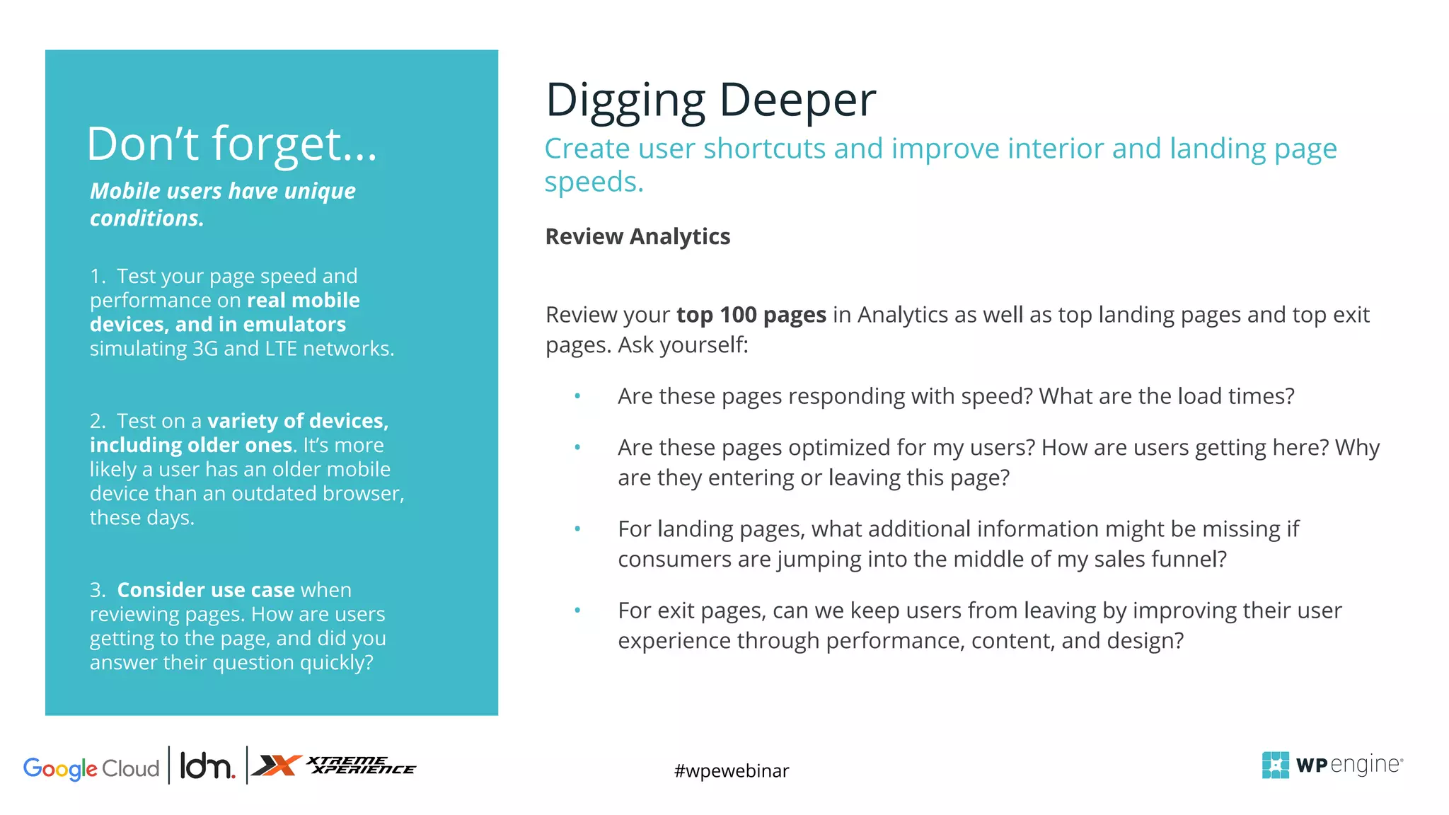 #wpewebinar
Digging Deeper
Create user shortcuts and improve interior and landing page
speeds.
1. Test your page speed and
performance on real mobile
devices, and in emulators
simulating 3G and LTE networks.
2. Test on a variety of devices,
including older ones. It’s more
likely a user has an older mobile
device than an outdated browser,
these days.
3. Consider use case when
reviewing pages. How are users
getting to the page, and did you
answer their question quickly?
Mobile users have unique
conditions.
Don’t forget...
Review your top 100 pages in Analytics as well as top landing pages and top exit
pages. Ask yourself:
• Are these pages responding with speed? What are the load times?
• Are these pages optimized for my users? How are users getting here? Why
are they entering or leaving this page?
• For landing pages, what additional information might be missing if
consumers are jumping into the middle of my sales funnel?
• For exit pages, can we keep users from leaving by improving their user
experience through performance, content, and design?
Review Analytics
 