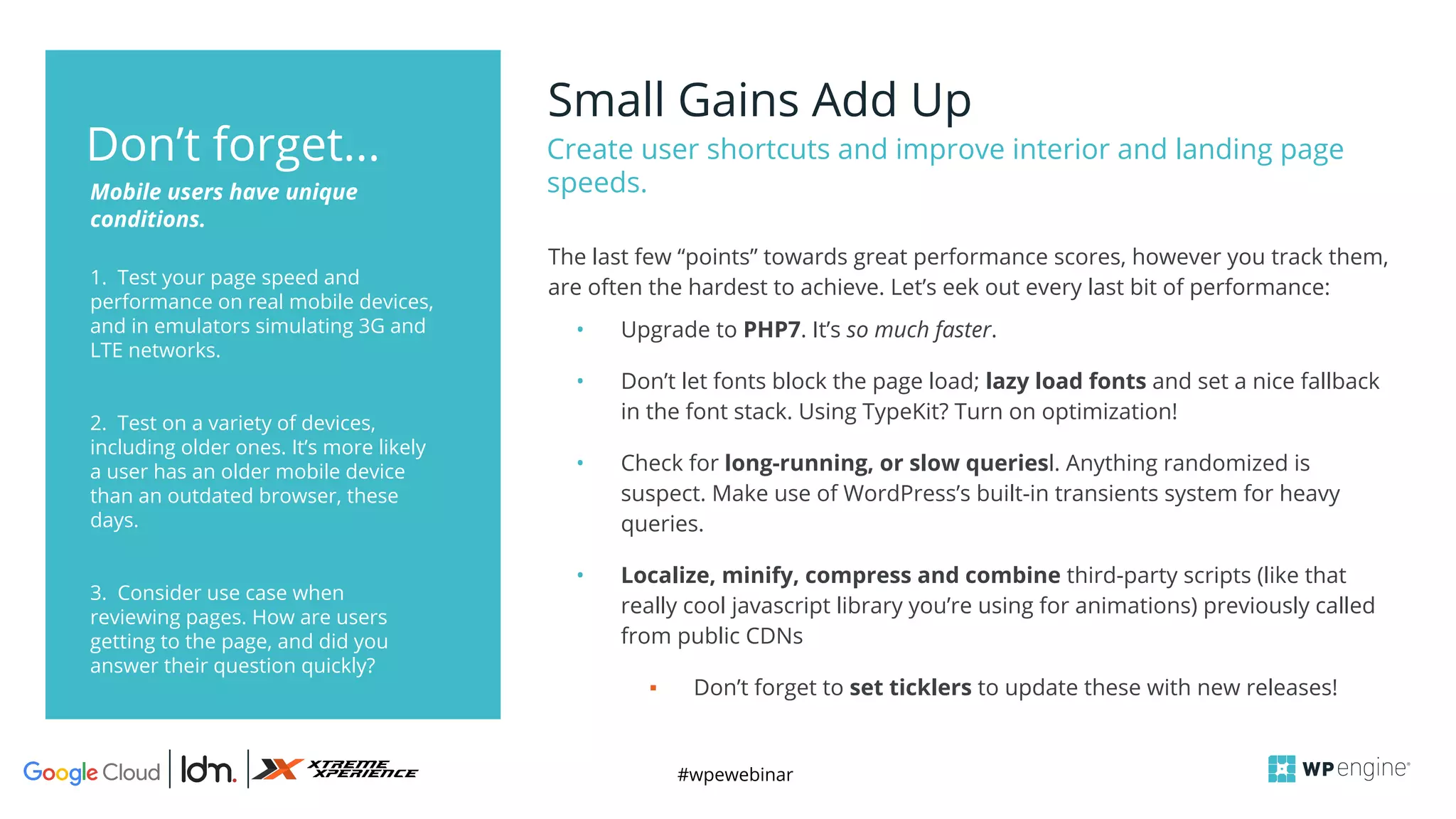 #wpewebinar
Small Gains Add Up
Create user shortcuts and improve interior and landing page
speeds.
1. Test your page speed and
performance on real mobile devices,
and in emulators simulating 3G and
LTE networks.
2. Test on a variety of devices,
including older ones. It’s more likely
a user has an older mobile device
than an outdated browser, these
days.
3. Consider use case when
reviewing pages. How are users
getting to the page, and did you
answer their question quickly?
Mobile users have unique
conditions.
Don’t forget...
The last few “points” towards great performance scores, however you track them,
are often the hardest to achieve. Let’s eek out every last bit of performance:
• Upgrade to PHP7. It’s so much faster.
• Don’t let fonts block the page load; lazy load fonts and set a nice fallback
in the font stack. Using TypeKit? Turn on optimization!
• Check for long-running, or slow queriesl. Anything randomized is
suspect. Make use of WordPress’s built-in transients system for heavy
queries.
• Localize, minify, compress and combine third-party scripts (like that
really cool javascript library you’re using for animations) previously called
from public CDNs
▪ Don’t forget to set ticklers to update these with new releases!
 