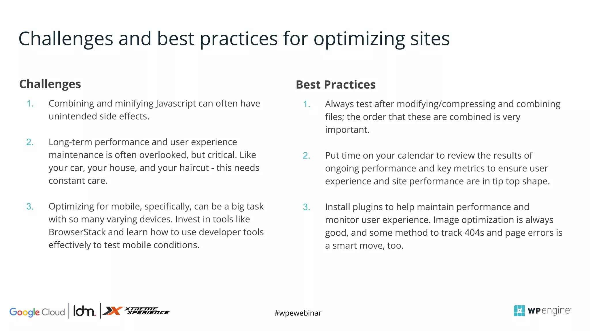 #wpewebinar
Challenges
1. Combining and minifying Javascript can often have
unintended side effects.
2. Long-term performance and user experience
maintenance is often overlooked, but critical. Like
your car, your house, and your haircut - this needs
constant care.
3. Optimizing for mobile, specifically, can be a big task
with so many varying devices. Invest in tools like
BrowserStack and learn how to use developer tools
effectively to test mobile conditions.
Best Practices
1. Always test after modifying/compressing and combining
files; the order that these are combined is very
important.
2. Put time on your calendar to review the results of
ongoing performance and key metrics to ensure user
experience and site performance are in tip top shape.
3. Install plugins to help maintain performance and
monitor user experience. Image optimization is always
good, and some method to track 404s and page errors is
a smart move, too.
Challenges and best practices for optimizing sites
 