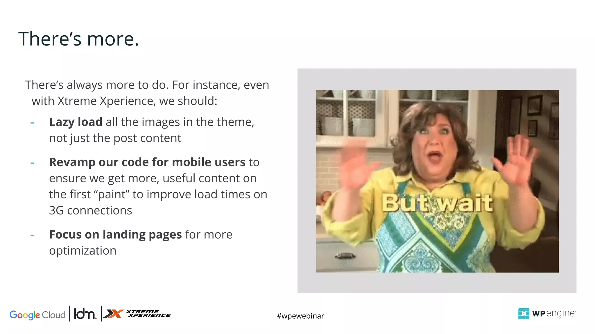 #wpewebinar
CROP IMAGE
TO GRAY BOX
There’s always more to do. For instance, even
with Xtreme Xperience, we should:
- Lazy load all the images in the theme,
not just the post content
- Revamp our code for mobile users to
ensure we get more, useful content on
the first “paint” to improve load times on
3G connections
- Focus on landing pages for more
optimization
There’s more.
 
