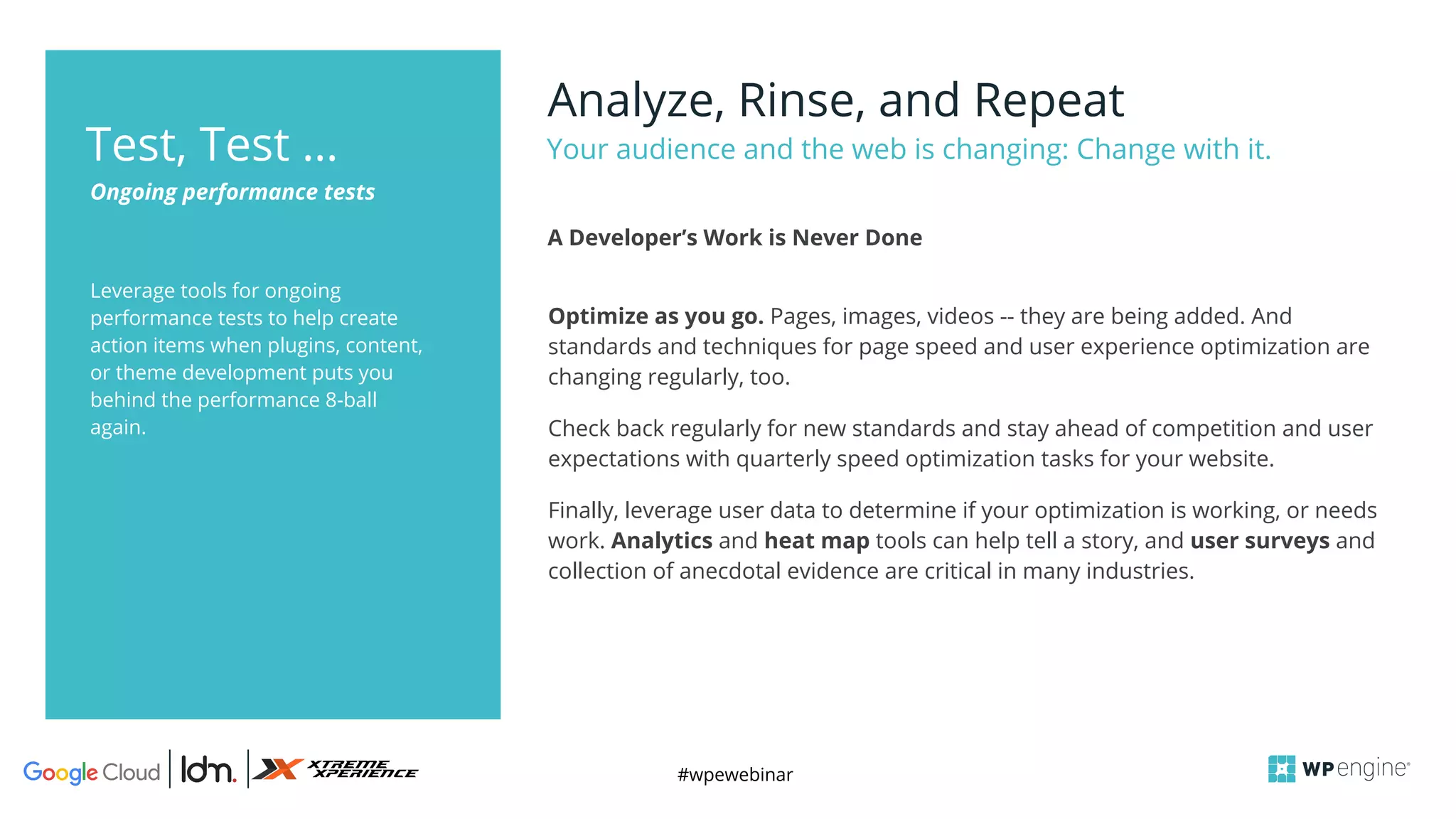 #wpewebinar
Leverage tools for ongoing
performance tests to help create
action items when plugins, content,
or theme development puts you
behind the performance 8-ball
again.
Analyze, Rinse, and Repeat
Your audience and the web is changing: Change with it.
Ongoing performance tests
Test, Test …
Optimize as you go. Pages, images, videos -- they are being added. And
standards and techniques for page speed and user experience optimization are
changing regularly, too.
Check back regularly for new standards and stay ahead of competition and user
expectations with quarterly speed optimization tasks for your website.
Finally, leverage user data to determine if your optimization is working, or needs
work. Analytics and heat map tools can help tell a story, and user surveys and
collection of anecdotal evidence are critical in many industries.
A Developer’s Work is Never Done
 