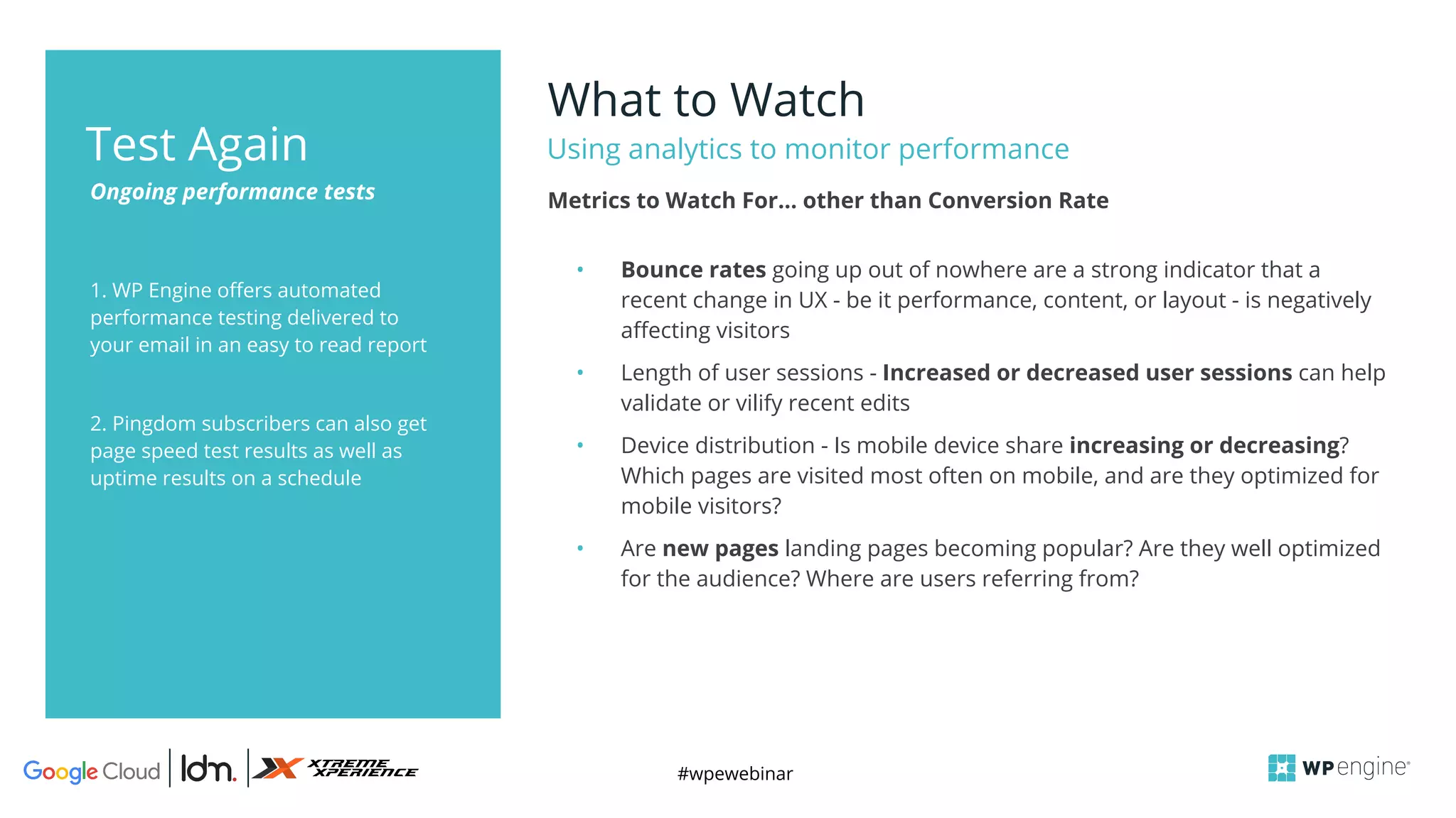 #wpewebinar
1. WP Engine offers automated
performance testing delivered to
your email in an easy to read report
2. Pingdom subscribers can also get
page speed test results as well as
uptime results on a schedule
What to Watch
Using analytics to monitor performance
Ongoing performance tests
Test Again
• Bounce rates going up out of nowhere are a strong indicator that a
recent change in UX - be it performance, content, or layout - is negatively
affecting visitors
• Length of user sessions - Increased or decreased user sessions can help
validate or vilify recent edits
• Device distribution - Is mobile device share increasing or decreasing?
Which pages are visited most often on mobile, and are they optimized for
mobile visitors?
• Are new pages landing pages becoming popular? Are they well optimized
for the audience? Where are users referring from?
Metrics to Watch For… other than Conversion Rate
 