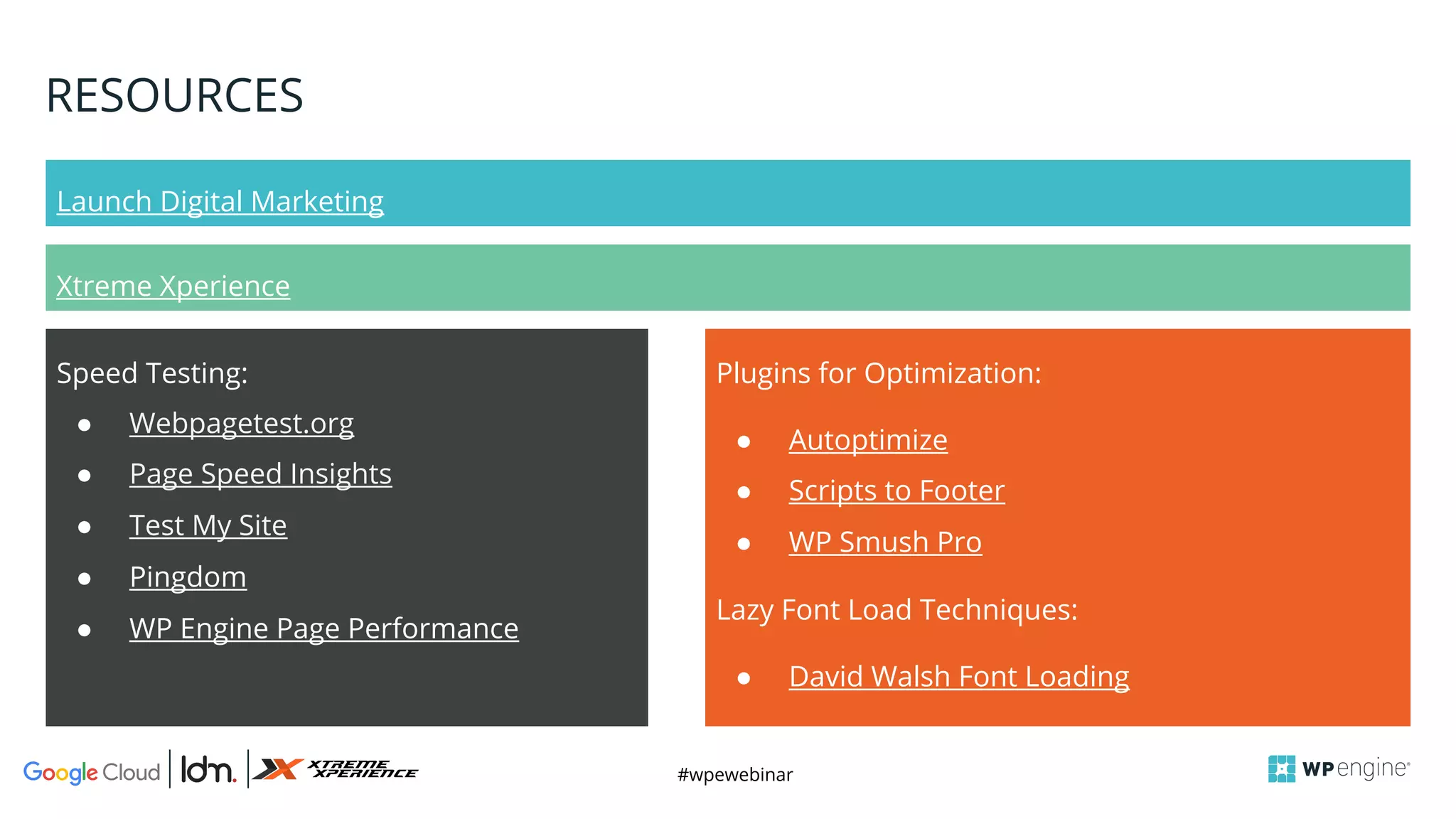 #wpewebinar
RESOURCES
Launch Digital Marketing
Xtreme Xperience
Plugins for Optimization:
● Autoptimize
● Scripts to Footer
● WP Smush Pro
Lazy Font Load Techniques:
● David Walsh Font Loading
Speed Testing:
● Webpagetest.org
● Page Speed Insights
● Test My Site
● Pingdom
● WP Engine Page Performance
 