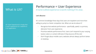 #wpewebinar
UX (User Experience) is simply that -
a user’s experience on a website or
in an application.
Performance = User Experience
It’s common knowledge these days that users are impatient and more than
willing to jump to a faster competitor site. What can we do about it?
• Recognize that website performance - specifically, speed, is a primary
detractor from user experience.
• Prioritize website performance first. Users can’t respond to your varying
button colors or content A/B tests if they bounce off the site!
• Don’t forget about mobile users; websites almost always perform better
on desktop.
A hand-crafted experience is worth nothing if it’s slow.
Let’s Bounce
What is UX?
 