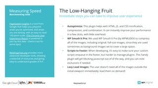 #wpewebinar
The Low-Hanging Fruit
Immediate steps you can take to improve user experience
PageSpeed Insights is a tool from
Google that helps you pinpoint
areas you’ve optimized, and areas
you are lacking, with an easy to read
100-point scale. (The Chrome User
Experience Report is powered in
part by this data - check it out for
some tips!)
WebPageTest.org provides more
advanced developer tools, showing
a waterfall of resources and giving
easy to understand grades of A-F.
Benchmarking tools
Measuring Speed
• Autoptimize: This plugin helps with HTML, JS, and CSS minification,
compression, and combination. It can instantly improve your performance
in a few clicks, with little overhead.
• WP Smush It Pro: We used WP Smush It Pro (by WPMUDEV) to compress
all of the images; including original, full-size images, since they are used
sometimes as background images set to cover a large space.
• Scripts to Footer: When developing, it’s easy to make sure your custom
scripts enqueue in the footer, but harder to manage plugins. This handy
plugin will get blocking javascript out of of the way, and you can note
exclusions if needed.
• Lazy Load Images: The user doesn’t need all of the images outside the
initial viewport immediately; load them on demand!
 