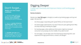 #wpewebinar
Digging Deeper
Create user shortcuts and improve interior and landing page
speeds.
1. Test your page speed and
performance on real mobile
devices, and in emulators
simulating 3G and LTE networks.
2. Test on a variety of devices,
including older ones. It’s more
likely a user has an older mobile
device than an outdated browser,
these days.
3. Consider use case when
reviewing pages. How are users
getting to the page, and did you
answer their question quickly?
Mobile users have unique
conditions.
Don’t forget...
Review your top 100 pages in Analytics as well as top landing pages and top exit
pages. Ask yourself:
• Are these pages responding with speed? What are the load times?
• Are these pages optimized for my users? How are users getting here? Why
are they entering or leaving this page?
• For landing pages, what additional information might be missing if
consumers are jumping into the middle of my sales funnel?
• For exit pages, can we keep users from leaving by improving their user
experience through performance, content, and design?
Review Analytics
 