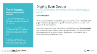 #wpewebinar
Digging Even Deeper
Create user shortcuts and improve interior and landing page
speeds.
1. Test your page speed and
performance on real mobile devices,
and in emulators simulating 3G and
LTE networks.
2. Test on a variety of devices,
including older ones. It’s more likely
a user has an older mobile device
than an outdated browser, these
days.
3. Consider use case when
reviewing pages. How are users
getting to the page, and did you
answer their question quickly?
Mobile users have unique
conditions.
Don’t forget...
Once you’ve identified critical paths to your conversion funnel, scrutinize each
page and (that’s right) go back to speed. Benchmark, improve, and test each
page individually to optimize.
Remember, pagespeed tools only analyze the URL you provide. Interior pages
may be loading images, plugins, scripts, and fonts that are not optimized. Your
homepage could be lightning fast, with slow-loading interior pages due to
behemoth images or blocking scripts.
Review Analytics
 