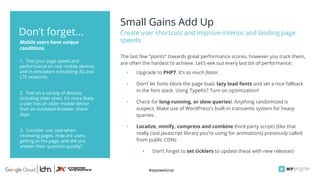 #wpewebinar
Small Gains Add Up
Create user shortcuts and improve interior and landing page
speeds.
1. Test your page speed and
performance on real mobile devices,
and in emulators simulating 3G and
LTE networks.
2. Test on a variety of devices,
including older ones. It’s more likely
a user has an older mobile device
than an outdated browser, these
days.
3. Consider use case when
reviewing pages. How are users
getting to the page, and did you
answer their question quickly?
Mobile users have unique
conditions.
Don’t forget...
The last few “points” towards great performance scores, however you track them,
are often the hardest to achieve. Let’s eek out every last bit of performance:
• Upgrade to PHP7. It’s so much faster.
• Don’t let fonts block the page load; lazy load fonts and set a nice fallback
in the font stack. Using TypeKit? Turn on optimization!
• Check for long-running, or slow queriesl. Anything randomized is
suspect. Make use of WordPress’s built-in transients system for heavy
queries.
• Localize, minify, compress and combine third-party scripts (like that
really cool javascript library you’re using for animations) previously called
from public CDNs
▪ Don’t forget to set ticklers to update these with new releases!
 