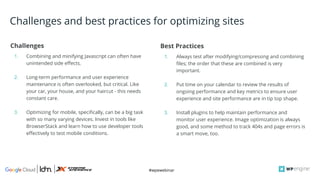 #wpewebinar
Challenges
1. Combining and minifying Javascript can often have
unintended side effects.
2. Long-term performance and user experience
maintenance is often overlooked, but critical. Like
your car, your house, and your haircut - this needs
constant care.
3. Optimizing for mobile, specifically, can be a big task
with so many varying devices. Invest in tools like
BrowserStack and learn how to use developer tools
effectively to test mobile conditions.
Best Practices
1. Always test after modifying/compressing and combining
files; the order that these are combined is very
important.
2. Put time on your calendar to review the results of
ongoing performance and key metrics to ensure user
experience and site performance are in tip top shape.
3. Install plugins to help maintain performance and
monitor user experience. Image optimization is always
good, and some method to track 404s and page errors is
a smart move, too.
Challenges and best practices for optimizing sites
 