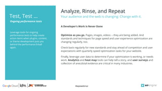 #wpewebinar
Leverage tools for ongoing
performance tests to help create
action items when plugins, content,
or theme development puts you
behind the performance 8-ball
again.
Analyze, Rinse, and Repeat
Your audience and the web is changing: Change with it.
Ongoing performance tests
Test, Test …
Optimize as you go. Pages, images, videos -- they are being added. And
standards and techniques for page speed and user experience optimization are
changing regularly, too.
Check back regularly for new standards and stay ahead of competition and user
expectations with quarterly speed optimization tasks for your website.
Finally, leverage user data to determine if your optimization is working, or needs
work. Analytics and heat map tools can help tell a story, and user surveys and
collection of anecdotal evidence are critical in many industries.
A Developer’s Work is Never Done
 