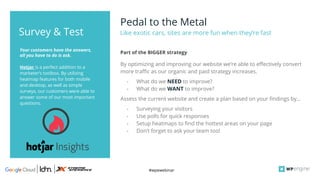 #wpewebinar
Hotjar is a perfect addition to a
marketer’s toolbox. By utilizing
heatmap features for both mobile
and desktop, as well as simple
surveys, our customers were able to
answer some of our most important
questions.
Your customers have the answers,
all you have to do is ask.
Survey & Test
By optimizing and improving our website we’re able to effectively convert
more traffic as our organic and paid strategy increases.
- What do we NEED to improve?
- What do we WANT to improve?
Assess the current website and create a plan based on your findings by...
- Surveying your visitors
- Use polls for quick responses
- Setup heatmaps to find the hottest areas on your page
- Don’t forget to ask your team too!
Part of the BIGGER strategy
Pedal to the Metal
Like exotic cars, sites are more fun when they’re fast
 