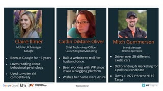 #wpewebinar
Mobile UX Manager
Google
Claire Illmer
● Been at Google for ~5 years
● Loves reading about
behavioral psychology
● Used to water ski
competitively
●
Brand Manager
Xtreme Xperience
Mitch Gummerson
● Driven over 20 different
exotic cars
● Did branding & marketing for
a political candidate
● Owns a 1977 Porsche 911S
Targa
Chief Technology Officer
Launch Digital Marketing
Caitlin DiMare-Oliver
● Built a website to troll her
husband once
● Been working with WP since
it was a blogging platform
● Wishes her name were Azura
 