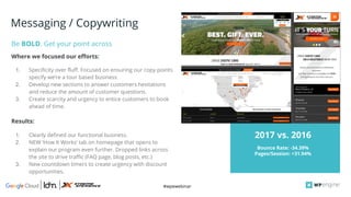 #wpewebinar
CROP IMAGE
TO GRAY BOX
1. Specificity over fluff. Focused on ensuring our copy points
specify we’re a tour based business
2. Develop new sections to answer customers hesitations
and reduce the amount of customer questions.
3. Create scarcity and urgency to entice customers to book
ahead of time.
Be BOLD. Get your point across
Bounce Rate: -34.39%
Pages/Session: +31.94%
2017 vs. 2016
Messaging / Copywriting
Where we focused our efforts:
1. Clearly defined our functional business.
2. NEW ‘How It Works’ tab on homepage that opens to
explain our program even further. Dropped links across
the site to drive traffic (FAQ page, blog posts, etc.)
3. New countdown timers to create urgency with discount
opportunities.
Results:
 