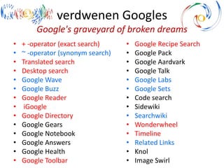 verdwenen Googles
Google's graveyard of broken dreams
• + -operator (exact search)
• ~ -operator (synonym search)
• Translated search
• Desktop search
• Google Wave
• Google Buzz
• Google Reader
• iGoogle
• Google Directory
• Google Gears
• Google Notebook
• Google Answers
• Google Health
• Google Toolbar
• Google Recipe Search
• Google Pack
• Google Aardvark
• Google Talk
• Google Labs
• Google Sets
• Code search
• Sidewiki
• Searchwiki
• Wonderwheel
• Timeline
• Related Links
• Knol
• Image Swirl
 