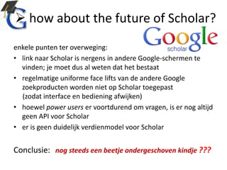  how about the future of Scholar?
enkele punten ter overweging:
• link naar Scholar is nergens in andere Google-schermen te
vinden; je moet dus al weten dat het bestaat
• regelmatige uniforme face lifts van de andere Google
zoekproducten worden niet op Scholar toegepast
(zodat interface en bediening afwijken)
• hoewel power users er voortdurend om vragen, is er nog altijd
geen API voor Scholar
• er is geen duidelijk verdienmodel voor Scholar
Conclusie: nog steeds een beetje ondergeschoven kindje ???
 
