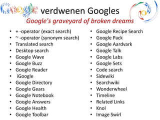 verdwenen Googles
Google's graveyard of broken dreams
• + -operator (exact search)
• ~ -operator (synonym search)
• Translated search
• Desktop search
• Google Wave
• Google Buzz
• Google Reader
• iGoogle
• Google Directory
• Google Gears
• Google Notebook
• Google Answers
• Google Health
• Google Toolbar
• Google Recipe Search
• Google Pack
• Google Aardvark
• Google Talk
• Google Labs
• Google Sets
• Code search
• Sidewiki
• Searchwiki
• Wonderwheel
• Timeline
• Related Links
• Knol
• Image Swirl
 