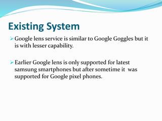 Existing System
Google lens service is similar to Google Goggles but it
is with lesser capability.
Earlier Google lens is only supported for latest
samsung smartphones but after sometime it was
supported for Google pixel phones.
 