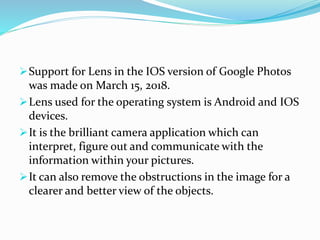 Support for Lens in the IOS version of Google Photos
was made on March 15, 2018.
Lens used for the operating system is Android and IOS
devices.
It is the brilliant camera application which can
interpret, figure out and communicate with the
information within your pictures.
It can also remove the obstructions in the image for a
clearer and better view of the objects.
 
