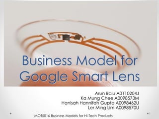 Business Model for
Google Smart Lens
Arun Balu A0110204J
Ka Mung Chee A0098573M
Hanisah Hannifah Gupta A0098462U
Ler Ming Lim A0098570U
1
MOT5016 Business Models for Hi-Tech Products
 