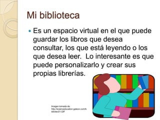 Mi bibliotecaEs un espacio virtual en el que puede guardar los libros que desea consultar, los que está leyendo o los que desea leer.  Lo interesante es que puede personalizarlo y crear sus propias librerías.Imagen tomada de: http://scienceducation.galeon.com/bibliotec01.GIF