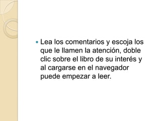 Lea los comentarios y escoja los que le llamen la atención, doble clic sobre el libro de su interés y al cargarse en el navegador puede empezar a leer.