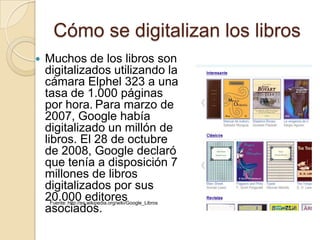 Cómo se digitalizan los librosMuchos de los libros son digitalizados utilizando la cámara Elphel 323 a una tasa de 1.000 páginas por hora.Para marzo de 2007, Google había digitalizado un millón de libros. El 28 de octubre de 2008, Google declaró que tenía a disposición 7 millones de libros digitalizados por sus 20.000 editores asociados.Fuente: http://es.wikipedia.org/wiki/Google_Libros