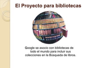 El Proyecto para bibliotecas Google se asocio con bibliotecas de todo el mundo para incluir sus colecciones en la Búsqueda de libros. 