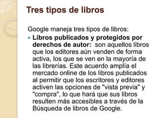Tres tipos de librosGoogle maneja tres tipos de libros:Libros publicados y protegidos por derechos de autor:  son aquellos libros que los editores aún venden de forma activa, los que se ven en la mayoría de las librerías. Este acuerdo amplía el mercado online de los libros publicados al permitir que los escritores y editores activen las opciones de "vista previa" y "compra", lo que hará que sus libros resulten más accesibles a través de la Búsqueda de libros de Google.