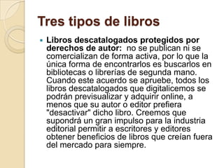 Tres tipos de librosLibros descatalogados protegidos por derechos de autor:  no se publican ni se comercializan de forma activa, por lo que la única forma de encontrarlos es buscarlos en bibliotecas o librerías de segunda mano. Cuando este acuerdo se apruebe, todos los libros descatalogados que digitalicemos se podrán previsualizar y adquirir online, a menos que su autor o editor prefiera "desactivar" dicho libro. Creemos que supondrá un gran impulso para la industria editorial permitir a escritores y editores obtener beneficios de libros que creían fuera del mercado para siempre. 