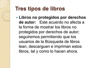 Tres tipos de librosLibros no protegidos por derechos de autor:   Este acuerdo no afecta a la forma de mostrar los libros no protegidos por derechos de autor; seguiremos permitiendo que los usuarios de la Búsqueda de libros lean, descarguen e impriman estos libros, tal y como lo hacen ahora.