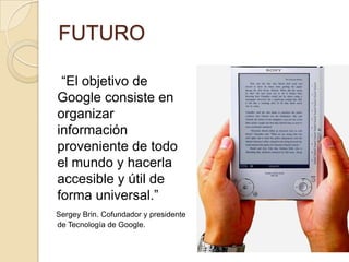 FUTURO     “El objetivo de Google consiste en organizar información proveniente de todo el mundo y hacerla accesible y útil de forma universal.” Sergey Brin. Cofundador y presidente de Tecnología de Google. 