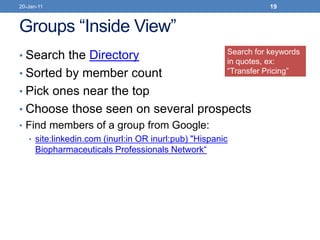 20-Jan-11                                                         19


Groups “Inside View”
                                                       Search for keywords
• Search the Directory                                 in quotes, ex:
• Sorted by member count                               “Transfer Pricing”

• Pick ones near the top
• Choose those seen on several prospects
• Find members of a group from Google:
   • site:linkedin.com (inurl:in OR inurl:pub) "Hispanic
      Biopharmaceuticals Professionals Network“
 