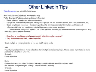 Other LinkedIn Tips
•   Track Companies and get notified on changes

• (New Hires, Recent Departures, Promotions, etc.)
• Profile Organizer (Paid accounts only / Linked In Recruiter)
   • Create folders of people, add notes, and organize
   • Engage with your network (participate actively in 2-3 groups, ask and answer questions, start a poll, add events, etc.)
   • Create templates in your email – You can respond quickly to invites accepted and invitations sent to connect.
        -Send a quick invite to a candidate or client while you are on the phone with them.
         “I understand the timing is not right but I just took a few notes positions you would be interested in hearing about. May I
   send you a quick Linked In invitation?”

      How often to candidates email you personally when they make a change?
      They definitely update their Linked In profile!


     Create multiple or very simple drafts so you can modify words easily.

     John,
     I found your profile on Linked In and noticed we share multiple contacts and groups. Please accept my invitation to share
     professional networks on Linked In.
     Sincerely,
     Laurie DesAutels

     Kevin,
     Congratulations on your recent promotion! I knew you would take over a staffing company soon!
     Will the name change to Rogers Staffing? Have a wonderful morning!
     Sincerely,
     Laurie DesAutels
 