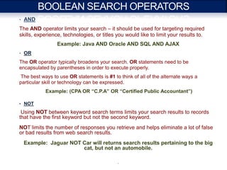 BOOLEAN SEARCH OPERATORS
• AND

The AND operator limits your search – it should be used for targeting required
skills, experience, technologies, or titles you would like to limit your results to.
                 Example: Java AND Oracle AND SQL AND AJAX
• OR

The OR operator typically broadens your search. OR statements need to be
encapsulated by parentheses in order to execute properly.
The best ways to use OR statements is #1 to think of all of the alternate ways a
particular skill or technology can be expressed.
           Example: (CPA OR “C.P.A” OR “Certified Public Accountant”)

• NOT

 Using NOT between keyword search terms limits your search results to records
that have the first keyword but not the second keyword.
NOT limits the number of responses you retrieve and helps eliminate a lot of false
or bad results from web search results.
  Example: Jaguar NOT Car will returns search results pertaining to the big
                      cat, but not an automobile.

                                            .
 