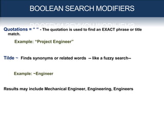 BOOLEAN SEARCH MODIFIERS

Quotations = “ “ - The quotation is used to find an EXACT phrase or title
  match.

     Example: “Project Engineer”


Tilde ~ Finds synonyms or related words -- like a fuzzy search--


     Example: ~Engineer


Results may include Mechanical Engineer, Engineering, Engineers
 