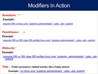 Modifiers In Action
Quotations “ “
Example:
resume OR cv linux unix “systems administrator” –jobs –job –submit


Parentheses (      )
Example:
(resume OR cv OR vitae OR profile) linux unix “systems administrator” –jobs –job –submit


Wildcards *
Example:
(resume OR cv OR vitae OR profile) linux unix “systems administrator” –jobs –job
  -submit


Tilde ~ Finds synonyms | related words | like a fuzzy search.
     Example: ~cv linux unix “systems administrator” –jobs –job -submit
 