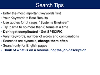 Search Tips
• Enter the most important keywords first
• Your Keywords = Best Results
• Use quotes for phrases: “Systems Engineer”
• Try to limit to no more than 8 terms at a time
• Don’t get complicated - Get SPECIFIC
• Vary Keywords, number of words and combinations
• Searches are dynamic, change them often
• Search only for English pages
• Think of what is on a resume, not the job description
 