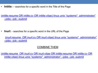 • Intitle: – searches for a specific word in the Title of the Page


(intitle:resume OR intitle:cv OR intitle:vitae) linux unix “systems* administrator”
   –jobs –job –submit



• Inurl: - searches for a specific word in the URL of the Page

   (inurl:resume OR inurl:cv OR inurl:vitae) linux unix “systems* administrator”
   –jobs –job –submit

                                  COMBINE THEM

(intitle:resume OR inurl:cv OR inurl:vitae OR intitle:resume OR intitle:cv OR
   intitle:vitae) linux unix “systems* administrator” –jobs –job -submit
 