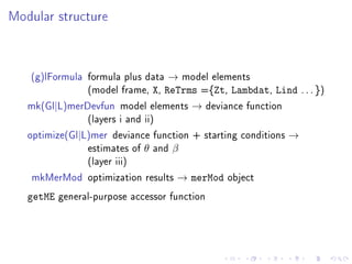 Modular structure
(g)lFormula formula plus data → model elements
(model frame, X, ReTrms ={Zt, Lambdat, Lind . . . })
mk(Gl|L)merDevfun model elements → deviance function
(layers i and ii)
optimize(Gl|L)mer deviance function + starting conditions →
estimates of θ and β
(layer iii)
mkMerMod optimization results → merMod object
getME general-purpose accessor function
 