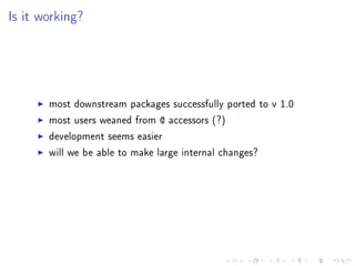 Is it working?
most downstream packages successfully ported to v 1.0
most users weaned from @ accessors (?)
development seems easier
will we be able to make large internal changes?
 