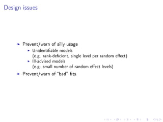 Design issues
Prevent/warn of silly usage
Unidentiable models
(e.g. rank-decient, single level per random eect)
Ill-advised models
(e.g. small number of random eect levels)
Prevent/warn of bad ts
 