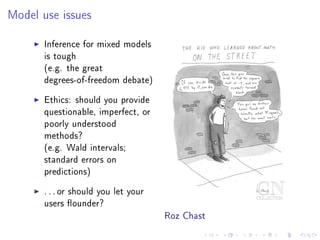 Model use issues
Inference for mixed models
is tough
(e.g. the great
degrees-of-freedom debate)
Ethics: should you provide
questionable, imperfect, or
poorly understood
methods?
(e.g. Wald intervals;
standard errors on
predictions)
. . . or should you let your
users ounder?
Roz Chast
 