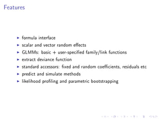Features
formula interface
scalar and vector random eects
GLMMs: basic + user-specied family/link functions
extract deviance function
standard accessors: xed and random coecients, residuals etc
predict and simulate methods
likelihood proling and parametric bootstrapping
 