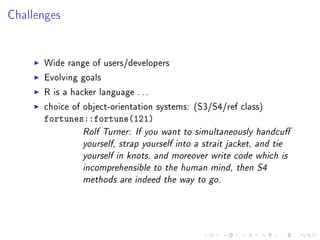 Challenges
Wide range of users/developers
Evolving goals
R is a hacker language . . .
choice of object-orientation systems: (S3/S4/ref class)
fortunes::fortune(121)
Rolf Turner: If you want to simultaneously handcu
yourself, strap yourself into a strait jacket, and tie
yourself in knots, and moreover write code which is
incomprehensible to the human mind, then S4
methods are indeed the way to go.
 