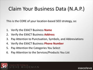 Claim Your Business Data (N.A.P.)

This is the CORE of your location-based SEO strategy, so:

1.   Verify the EXACT Business Name
2.   Verify the EXACT Business Address
3.   Pay Attention to Punctuation, Symbols, and Abbreviations
4.   Verify the EXACT Business Phone Number
5.   Pay Attention the Categories You Select
6.   Pay Attention to the Services/Products You List
 