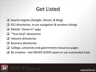 Get Listed
   Search engines (Google, Yahoo!, & Bing)
   411 directories, in-car navigation & wireless listings
   Mobile “check-in” apps
   “True local” directories
   Industry directories
   Business directories
   College, university and government resources pages
   Be creative – but NEVER (EVER) spam or use automated tools
 