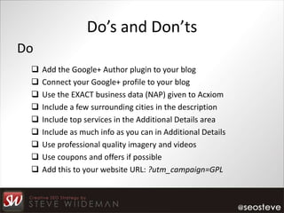 Do’s and Don’ts
Do
    Add the Google+ Author plugin to your blog
    Connect your Google+ profile to your blog
    Use the EXACT business data (NAP) given to Acxiom
    Include a few surrounding cities in the description
    Include top services in the Additional Details area
    Include as much info as you can in Additional Details
    Use professional quality imagery and videos
    Use coupons and offers if possible
    Add this to your website URL: ?utm_campaign=GPL
 