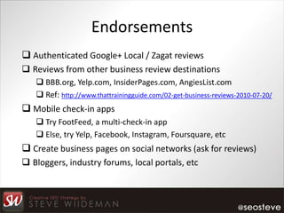 Endorsements
 Authenticated Google+ Local / Zagat reviews
 Reviews from other business review destinations
    BBB.org, Yelp.com, InsiderPages.com, AngiesList.com
    Ref: http://www.thattrainingguide.com/02-get-business-reviews-2010-07-20/
 Mobile check-in apps
    Try FootFeed, a multi-check-in app
    Else, try Yelp, Facebook, Instagram, Foursquare, etc
 Create business pages on social networks (ask for reviews)
 Bloggers, industry forums, local portals, etc
 
