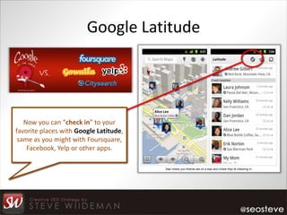 Google Latitude




   Now you can “check in” to your
favorite places with Google Latitude,
 same as you might with Foursquare,
    Facebook, Yelp or other apps.
 